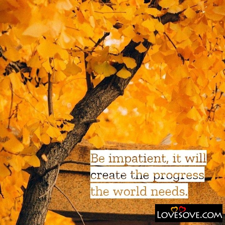 Be impatient it will create